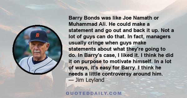 Barry Bonds was like Joe Namath or Muhammad Ali. He could make a statement and go out and back it up. Not a lot of guys can do that. In fact, managers usually cringe when guys make statements about what they're going to 