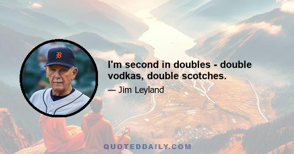 I'm second in doubles - double vodkas, double scotches.