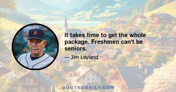 It takes time to get the whole package. Freshmen can't be seniors.