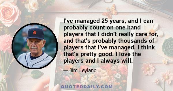 I've managed 25 years, and I can probably count on one hand players that I didn't really care for, and that's probably thousands of players that I've managed. I think that's pretty good. I love the players and I always