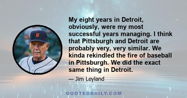 My eight years in Detroit, obviously, were my most successful years managing. I think that Pittsburgh and Detroit are probably very, very similar. We kinda rekindled the fire of baseball in Pittsburgh. We did the exact