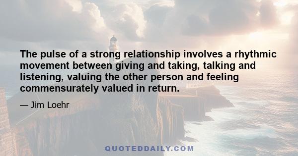 The pulse of a strong relationship involves a rhythmic movement between giving and taking, talking and listening, valuing the other person and feeling commensurately valued in return.