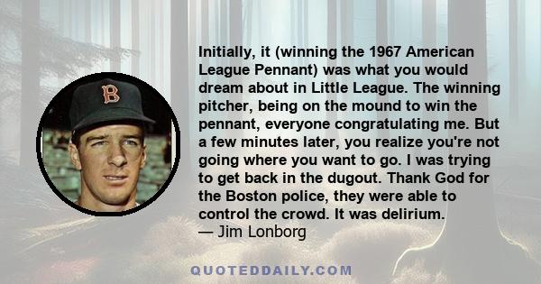 Initially, it (winning the 1967 American League Pennant) was what you would dream about in Little League. The winning pitcher, being on the mound to win the pennant, everyone congratulating me. But a few minutes later,