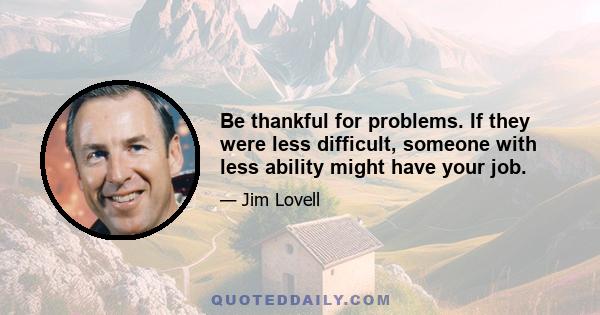 Be thankful for problems. If they were less difficult, someone with less ability might have your job.