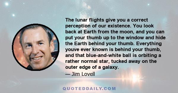 The lunar flights give you a correct perception of our existence. You look back at Earth from the moon, and you can put your thumb up to the window and hide the Earth behind your thumb. Everything youve ever known is