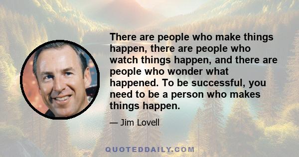 There are people who make things happen, there are people who watch things happen, and there are people who wonder what happened. To be successful, you need to be a person who makes things happen.