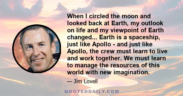 When I circled the moon and looked back at Earth, my outlook on life and my viewpoint of Earth changed... Earth is a spaceship, just like Apollo - and just like Apollo, the crew must learn to live and work together. We