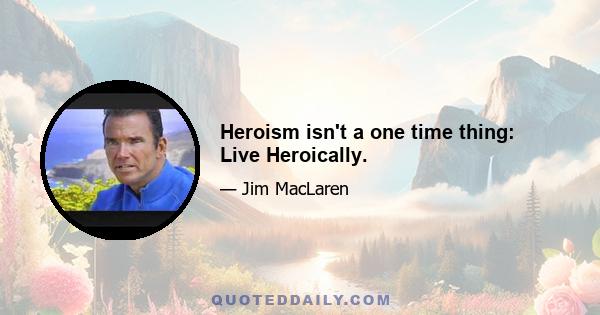 Heroism isn't a one time thing: Live Heroically.