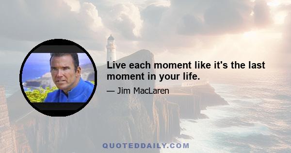 Live each moment like it's the last moment in your life.