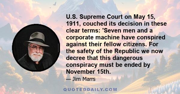 U.S. Supreme Court on May 15, 1911, couched its decision in these clear terms: 'Seven men and a corporate machine have conspired against their fellow citizens. For the safety of the Republic we now decree that this