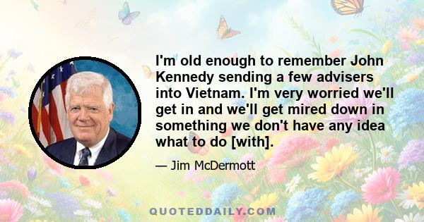 I'm old enough to remember John Kennedy sending a few advisers into Vietnam. I'm very worried we'll get in and we'll get mired down in something we don't have any idea what to do [with].