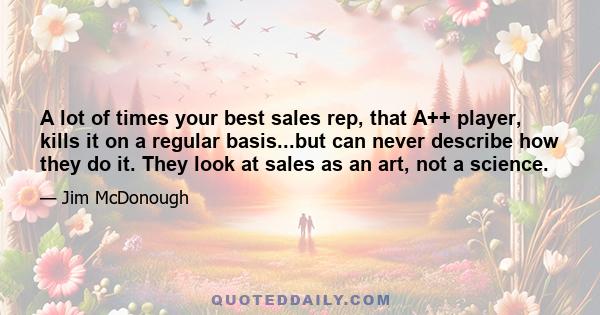 A lot of times your best sales rep, that A++ player, kills it on a regular basis...but can never describe how they do it. They look at sales as an art, not a science.