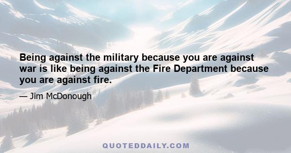 Being against the military because you are against war is like being against the Fire Department because you are against fire.