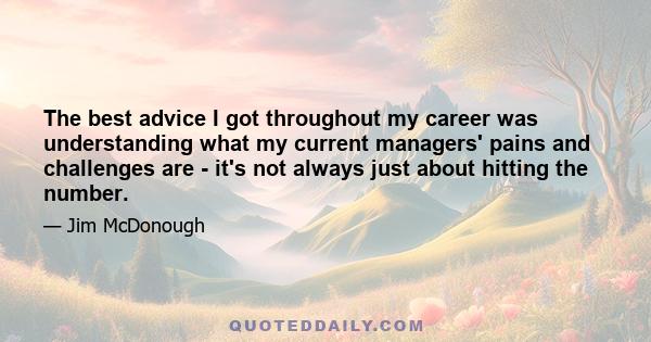 The best advice I got throughout my career was understanding what my current managers' pains and challenges are - it's not always just about hitting the number.