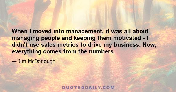 When I moved into management, it was all about managing people and keeping them motivated - I didn't use sales metrics to drive my business. Now, everything comes from the numbers.