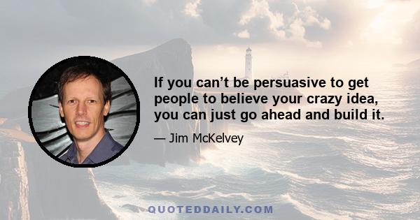 If you can’t be persuasive to get people to believe your crazy idea, you can just go ahead and build it.