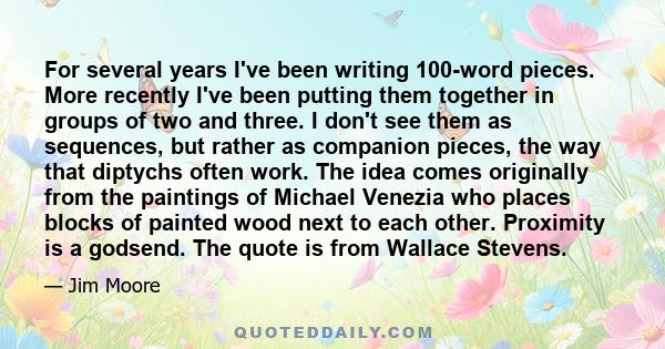 For several years I've been writing 100-word pieces. More recently I've been putting them together in groups of two and three. I don't see them as sequences, but rather as companion pieces, the way that diptychs often