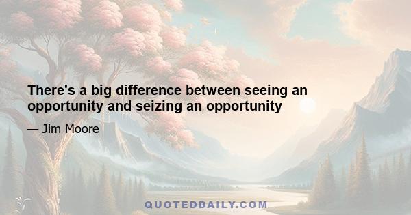 There's a big difference between seeing an opportunity and seizing an opportunity