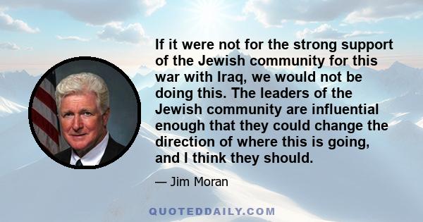 If it were not for the strong support of the Jewish community for this war with Iraq, we would not be doing this. The leaders of the Jewish community are influential enough that they could change the direction of where