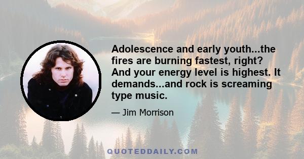 Adolescence and early youth...the fires are burning fastest, right? And your energy level is highest. It demands...and rock is screaming type music.