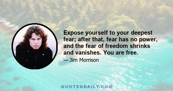 Expose yourself to your deepest fear; after that, fear has no power, and the fear of freedom shrinks and vanishes. You are free.