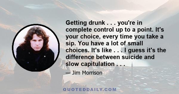 Getting drunk . . . you're in complete control up to a point. It's your choice, every time you take a sip. You have a lot of small choices. It's like . . . I guess it's the difference between suicide and slow