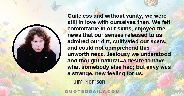 Guileless and without vanity, we were still in love with ourselves then. We felt comfortable in our skins, enjoyed the news that our senses released to us, admired our dirt, cultivated our scars, and could not