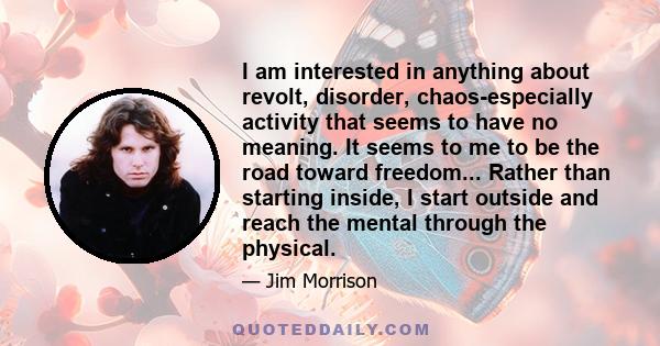 I am interested in anything about revolt, disorder, chaos-especially activity that seems to have no meaning. It seems to me to be the road toward freedom... Rather than starting inside, I start outside and reach the