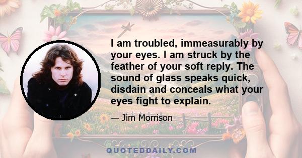 I am troubled, immeasurably by your eyes. I am struck by the feather of your soft reply. The sound of glass speaks quick, disdain and conceals what your eyes fight to explain.