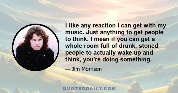 I like any reaction I can get with my music. Just anything to get people to think. I mean if you can get a whole room full of drunk, stoned people to actually wake up and think, you're doing something.