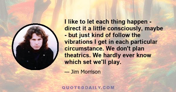 I like to let each thing happen - direct it a little consciously, maybe - but just kind of follow the vibrations I get in each particular circumstance. We don't plan theatrics. We hardly ever know which set we'll play.