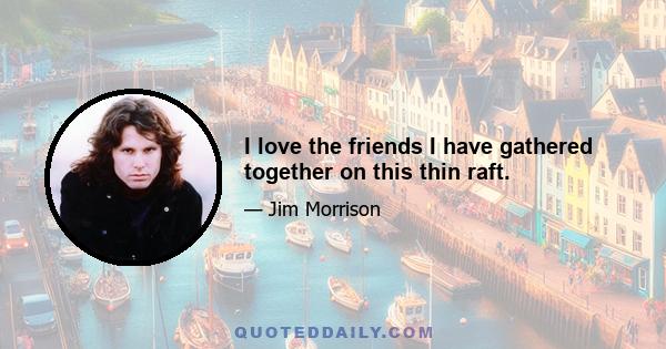 I love the friends I have gathered together on this thin raft.