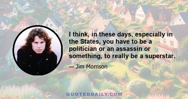 I think, in these days, especially in the States, you have to be a politician or an assassin or something, to really be a superstar.