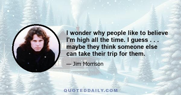 I wonder why people like to believe I'm high all the time. I guess . . . maybe they think someone else can take their trip for them.