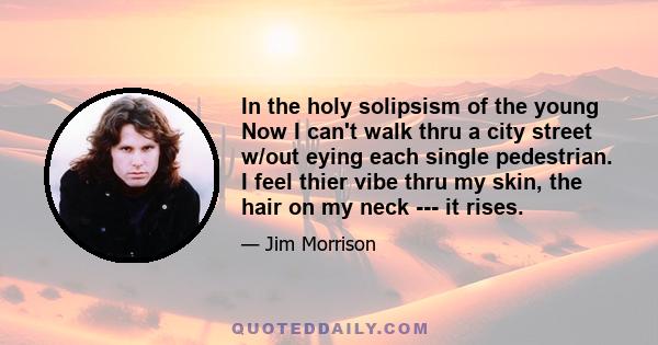 In the holy solipsism of the young Now I can't walk thru a city street w/out eying each single pedestrian. I feel thier vibe thru my skin, the hair on my neck --- it rises.