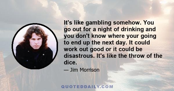 It's like gambling somehow. You go out for a night of drinking and you don't know where your going to end up the next day. It could work out good or it could be disastrous. It's like the throw of the dice.