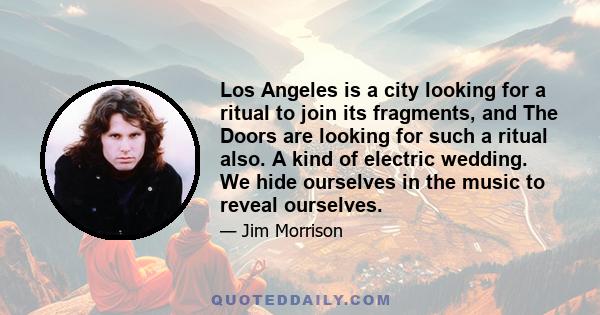 Los Angeles is a city looking for a ritual to join its fragments, and The Doors are looking for such a ritual also. A kind of electric wedding. We hide ourselves in the music to reveal ourselves.