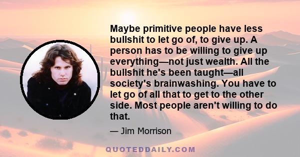 Maybe primitive people have less bullshit to let go of, to give up. A person has to be willing to give up everything—not just wealth. All the bullshit he's been taught—all society's brainwashing. You have to let go of