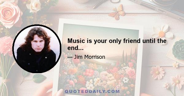 Music is your only friend until the end...