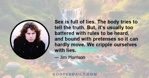 Sex is full of lies. The body tries to tell the truth. But, it's usually too battered with rules to be heard, and bound with pretenses so it can hardly move. We cripple ourselves with lies.