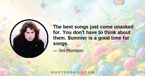 The best songs just come unasked for. You don't have to think about them. Summer is a good time for songs.