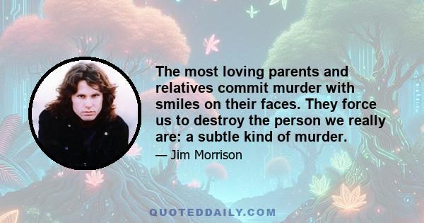 The most loving parents and relatives commit murder with smiles on their faces. They force us to destroy the person we really are: a subtle kind of murder.