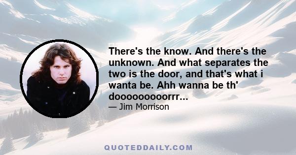 There's the know. And there's the unknown. And what separates the two is the door, and that's what i wanta be. Ahh wanna be th' dooooooooorrr...