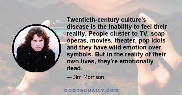 Twentieth-century culture's disease is the inability to feel their reality. People cluster to TV, soap operas, movies, theater, pop idols and they have wild emotion over symbols. But in the reality of their own lives,