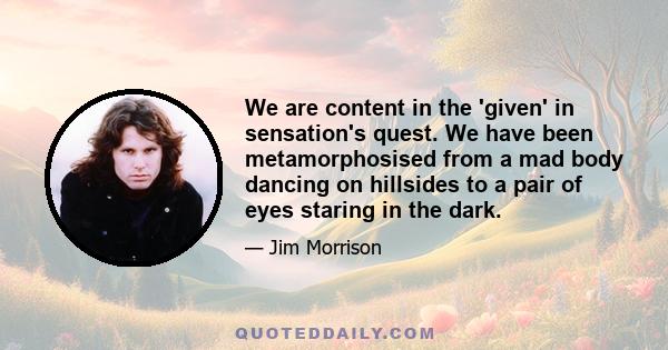 We are content in the 'given' in sensation's quest. We have been metamorphosised from a mad body dancing on hillsides to a pair of eyes staring in the dark.