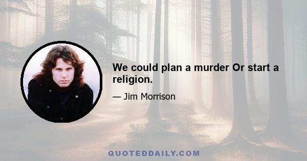 We could plan a murder Or start a religion.