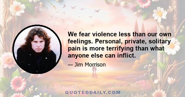 We fear violence less than our own feelings. Personal, private, solitary pain is more terrifying than what anyone else can inflict.