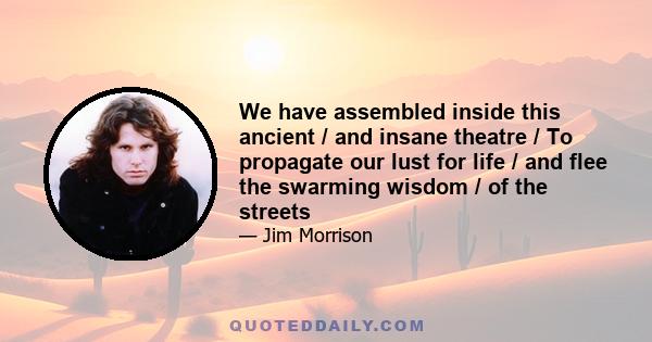 We have assembled inside this ancient / and insane theatre / To propagate our lust for life / and flee the swarming wisdom / of the streets