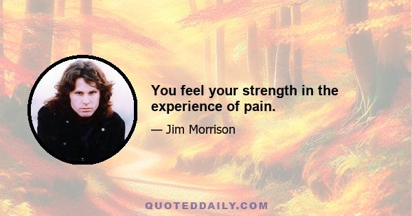 You feel your strength in the experience of pain.