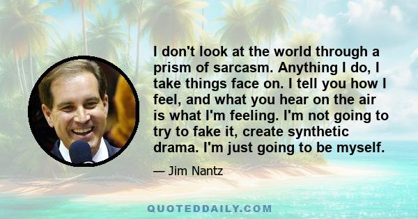 I don't look at the world through a prism of sarcasm. Anything I do, I take things face on. I tell you how I feel, and what you hear on the air is what I'm feeling. I'm not going to try to fake it, create synthetic